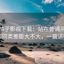 聊聊柚子影视下载：站在普通用户视角和同类差距大不大，一篇讲明白