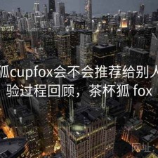 茶杯狐cupfox会不会推荐给别人？体验过程回顾，茶杯狐 fox