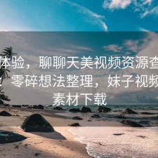 直说体验，聊聊天美视频资源查找累不累：零碎想法整理，妹子视频聊天素材下载
