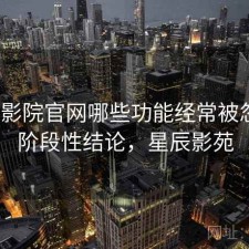 星辰影院官网哪些功能经常被忽略？阶段性结论，星辰影苑