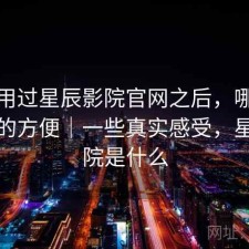 实际用过星辰影院官网之后，哪些地方真的方便｜一些真实感受，星辰影院是什么