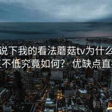 简单说下我的看法蘑菇tv为什么热度一直不低究竟如何？ 优缺点直接说