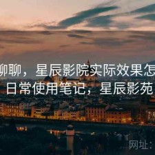 简单聊聊，星辰影院实际效果怎么样，日常使用笔记，星辰影苑