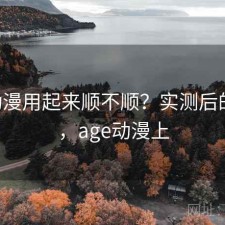 age动漫用起来顺不顺？实测后的判断，age动漫上