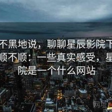 不吹不黑地说，聊聊星辰影院下载用起来顺不顺：一些真实感受，星辰影院是一个什么网站