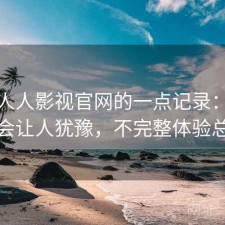 关于人人影视官网的一点记录：哪些点会让人犹豫，不完整体验总结