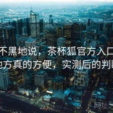不吹不黑地说，茶杯狐官方入口哪些地方真的方便，实测后的判断