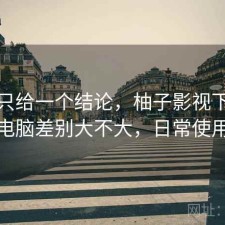 如果只给一个结论，柚子影视下载手机和电脑差别大不大，日常使用笔记