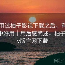 实际用过柚子影视下载之后，有没有想象中好用｜用后感简述，柚子影视tv版官网下载