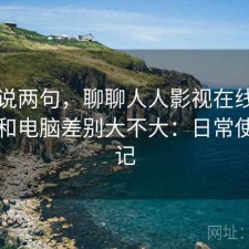 随便说两句，聊聊人人影视在线观看手机和电脑差别大不大：日常使用笔记
