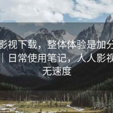 人人影视下载，整体体验是加分还是减分｜日常使用笔记，人人影视下载无速度