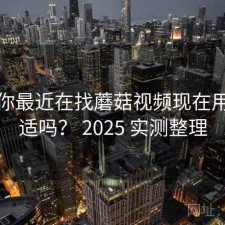 如果你最近在找蘑菇视频现在用还合适吗？ 2025 实测整理