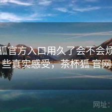茶杯狐官方入口用久了会不会烦？一些真实感受，茶杯狐 官网
