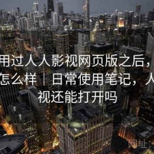 实际用过人人影视网页版之后，实际效果怎么样｜日常使用笔记，人人影视还能打开吗
