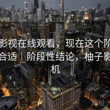 柚子影视在线观看，现在这个阶段用合不合适｜阶段性结论，柚子影视手机