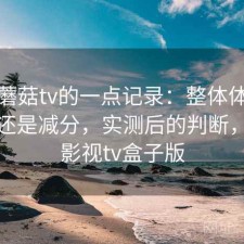 关于蘑菇tv的一点记录：整体体验是加分还是减分，实测后的判断，蘑菇影视tv盒子版