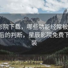 星辰影院下载，哪些功能经常被忽略｜实测后的判断，星辰影院免费下载安装