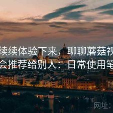断断续续体验下来，聊聊蘑菇视频会不会推荐给别人：日常使用笔记