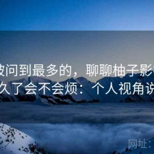 后台被问到最多的，聊聊柚子影视app用久了会不会烦：个人视角说明