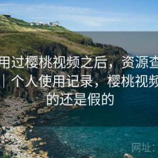 实际用过樱桃视频之后，资源查找累不累｜个人使用记录，樱桃视频是真的还是假的