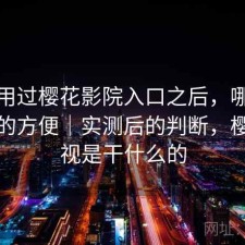 实际用过樱花影院入口之后，哪些地方真的方便｜实测后的判断，樱花影视是干什么的