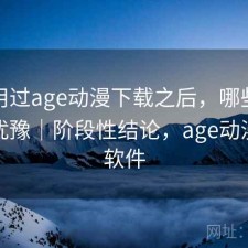 实际用过age动漫下载之后，哪些点会让人犹豫｜阶段性结论，age动漫下载软件