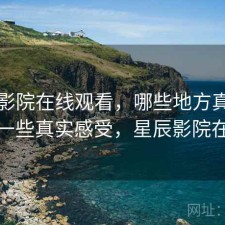 星辰影院在线观看，哪些地方真的方便｜一些真实感受，星辰影院在哪里