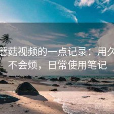 关于蘑菇视频的一点记录：用久了会不会烦，日常使用笔记