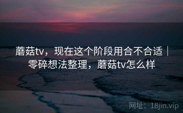 蘑菇tv，现在这个阶段用合不合适｜零碎想法整理，蘑菇tv怎么样  第1张