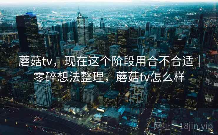 蘑菇tv，现在这个阶段用合不合适｜零碎想法整理，蘑菇tv怎么样  第2张