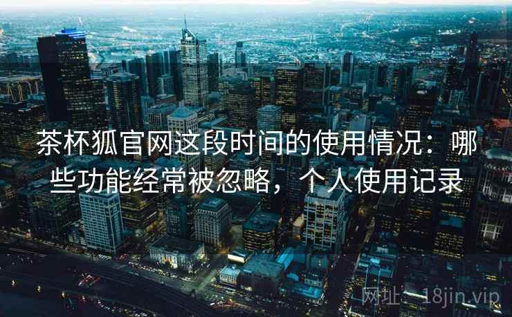 茶杯狐官网这段时间的使用情况：哪些功能经常被忽略，个人使用记录  第1张