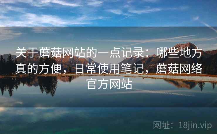 关于蘑菇网站的一点记录：哪些地方真的方便，日常使用笔记，蘑菇网络官方网站  第1张