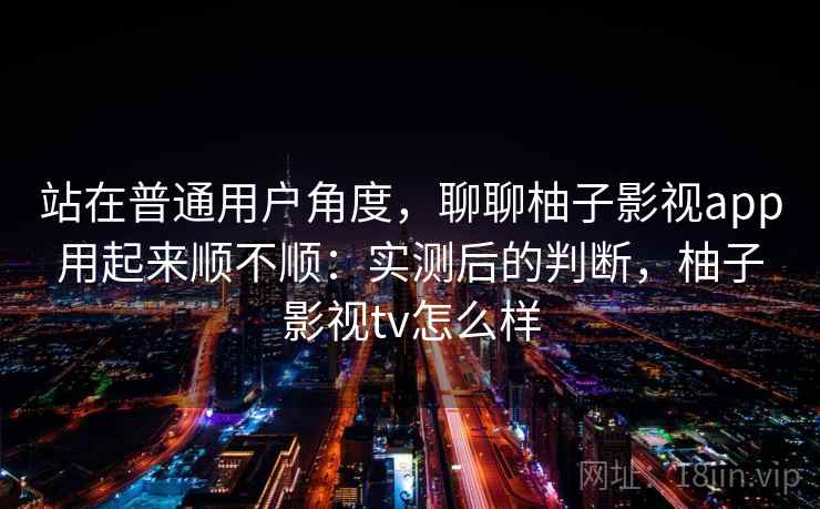 站在普通用户角度，聊聊柚子影视app用起来顺不顺：实测后的判断，柚子影视tv怎么样  第2张