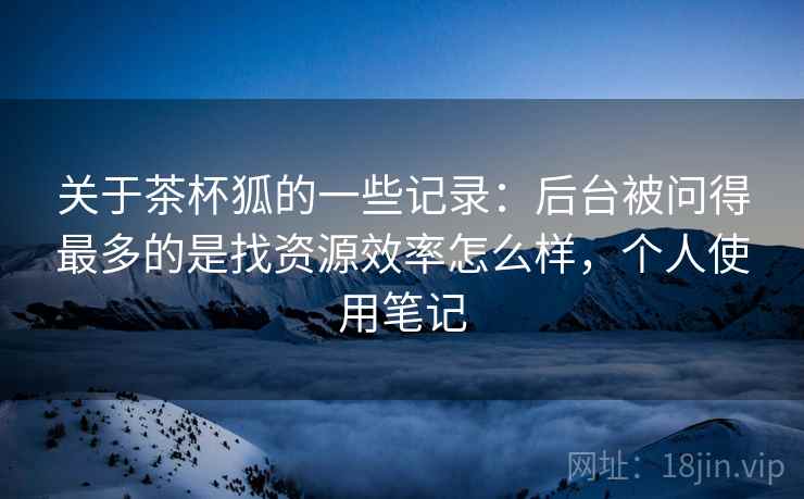 关于茶杯狐的一些记录：后台被问得最多的是找资源效率怎么样，个人使用笔记  第2张