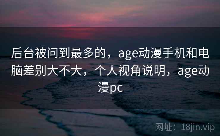 后台被问到最多的，age动漫手机和电脑差别大不大，个人视角说明，age动漫pc  第1张