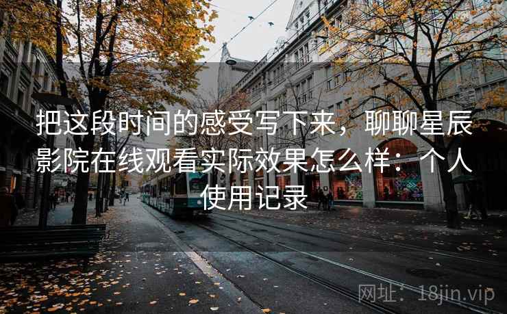 把这段时间的感受写下来,聊聊星辰影院在线观看实际效果怎么样:个人使用记录 第2张 把这段时间的感受写下来,聊聊星辰影院在线观看实际效果怎么样:个人使用记录 第2张