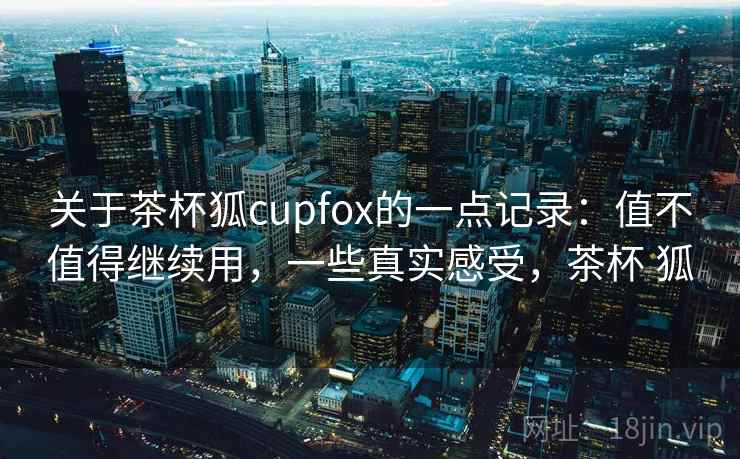 关于茶杯狐cupfox的一点记录：值不值得继续用，一些真实感受，茶杯 狐  第2张