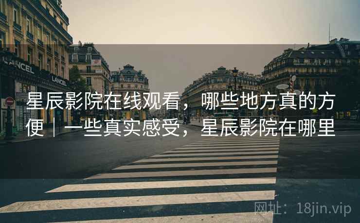 星辰影院在线观看,哪些地方真的方便|一些真实感受,星辰影院在哪里 第2张 星辰影院在线观看,哪些地方真的方便|一些真实感受,星辰影院在哪里 第2张