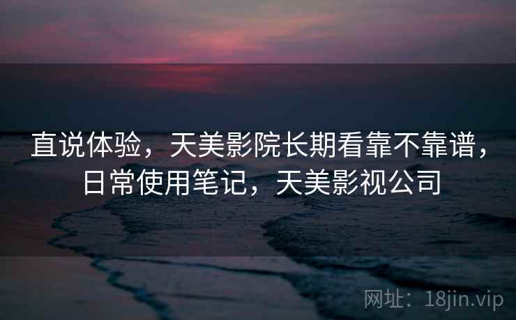 直说体验,天美影院长期看靠不靠谱,日常使用笔记,天美影视公司 第2张 直说体验,天美影院长期看靠不靠谱,日常使用笔记,天美影视公司 第2张