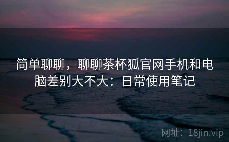 简单聊聊,聊聊茶杯狐官网手机和电脑差别大不大:日常使用笔记 第2张 简单聊聊,聊聊茶杯狐官网手机和电脑差别大不大:日常使用笔记 第2张