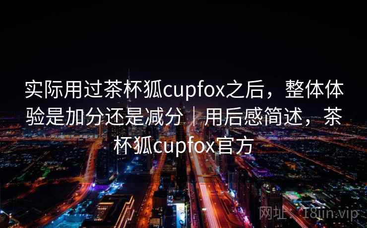 实际用过茶杯狐cupfox之后,整体体验是加分还是减分|用后感简述,茶杯狐cupfox官方 第2张 实际用过茶杯狐cupfox之后,整体体验是加分还是减分|用后感简述,茶杯狐cupfox官方 第2张