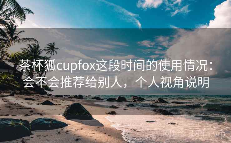 茶杯狐cupfox这段时间的使用情况：会不会推荐给别人，个人视角说明  第1张