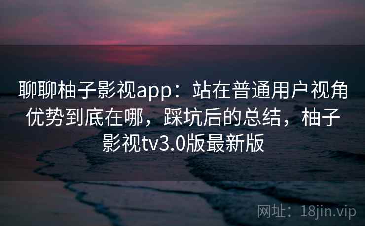 聊聊柚子影视app：站在普通用户视角优势到底在哪，踩坑后的总结，柚子影视tv3.0版最新版  第2张