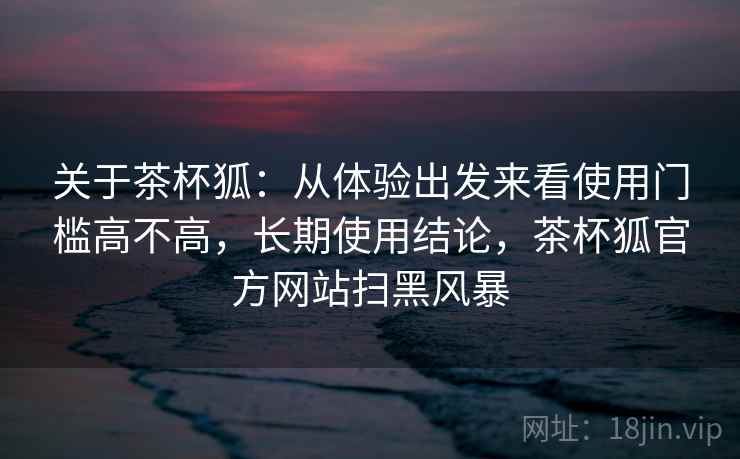关于茶杯狐:从体验出发来看使用门槛高不高,长期使用结论,茶杯狐官方网站扫黑风暴 第2张 关于茶杯狐:从体验出发来看使用门槛高不高,长期使用结论,茶杯狐官方网站扫黑风暴 第2张