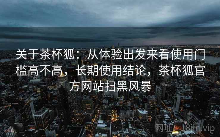 关于茶杯狐:从体验出发来看使用门槛高不高,长期使用结论,茶杯狐官方网站扫黑风暴 第1张 关于茶杯狐:从体验出发来看使用门槛高不高,长期使用结论,茶杯狐官方网站扫黑风暴 第1张