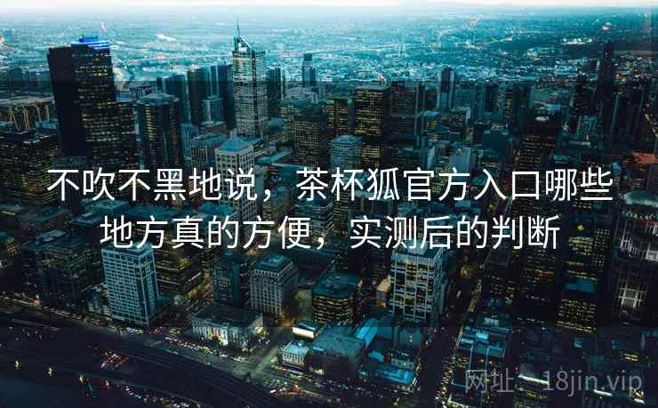 不吹不黑地说，茶杯狐官方入口哪些地方真的方便，实测后的判断  第1张