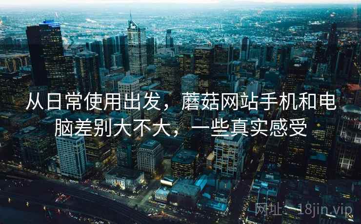从日常使用出发,蘑菇网站手机和电脑差别大不大,一些真实感受 第1张 从日常使用出发,蘑菇网站手机和电脑差别大不大,一些真实感受 第1张