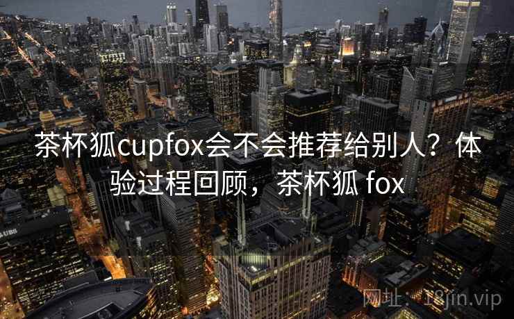 茶杯狐cupfox会不会推荐给别人？体验过程回顾，茶杯狐 fox  第1张
