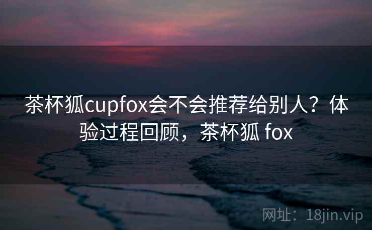 茶杯狐cupfox会不会推荐给别人？体验过程回顾，茶杯狐 fox  第2张