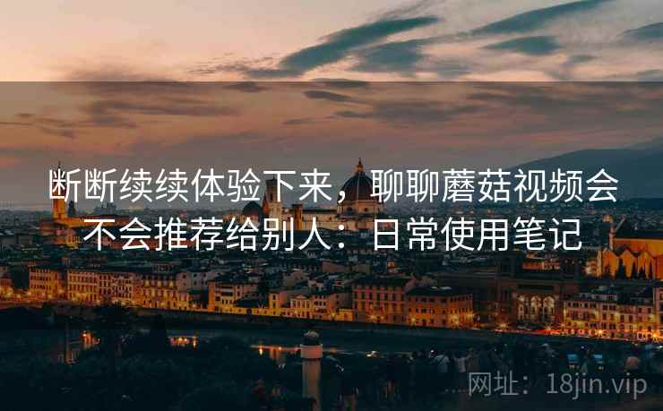 断断续续体验下来,聊聊蘑菇视频会不会推荐给别人:日常使用笔记 第1张 断断续续体验下来,聊聊蘑菇视频会不会推荐给别人:日常使用笔记 第1张